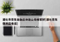 遵化市京东金融区块链公司哪家好[遵化京东便利店电话]